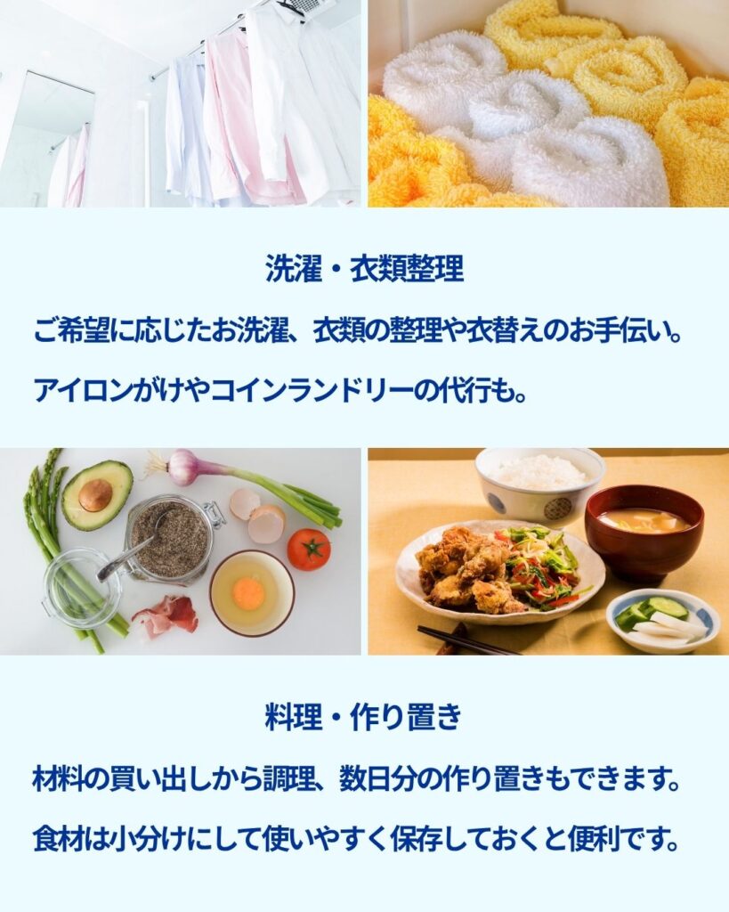 ご要望に応じて洗濯、干し・乾燥、畳みを行います。
衣類の整理や衣替えのお手伝いも。
アイロンがけやコインランドリーの代行もできます。
料理 材料の買い出しから調理、数日分の作り置きもできます。
食材は小分けにして使いやすく保存しておくと便利です。