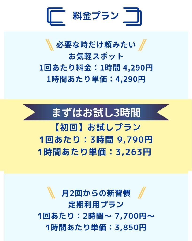料金プラン
まずはお試し3時間
初回お試しプラン
定期利用プラン
月2回からの新習慣
お気軽スポット
必要な時だけ頼みたい