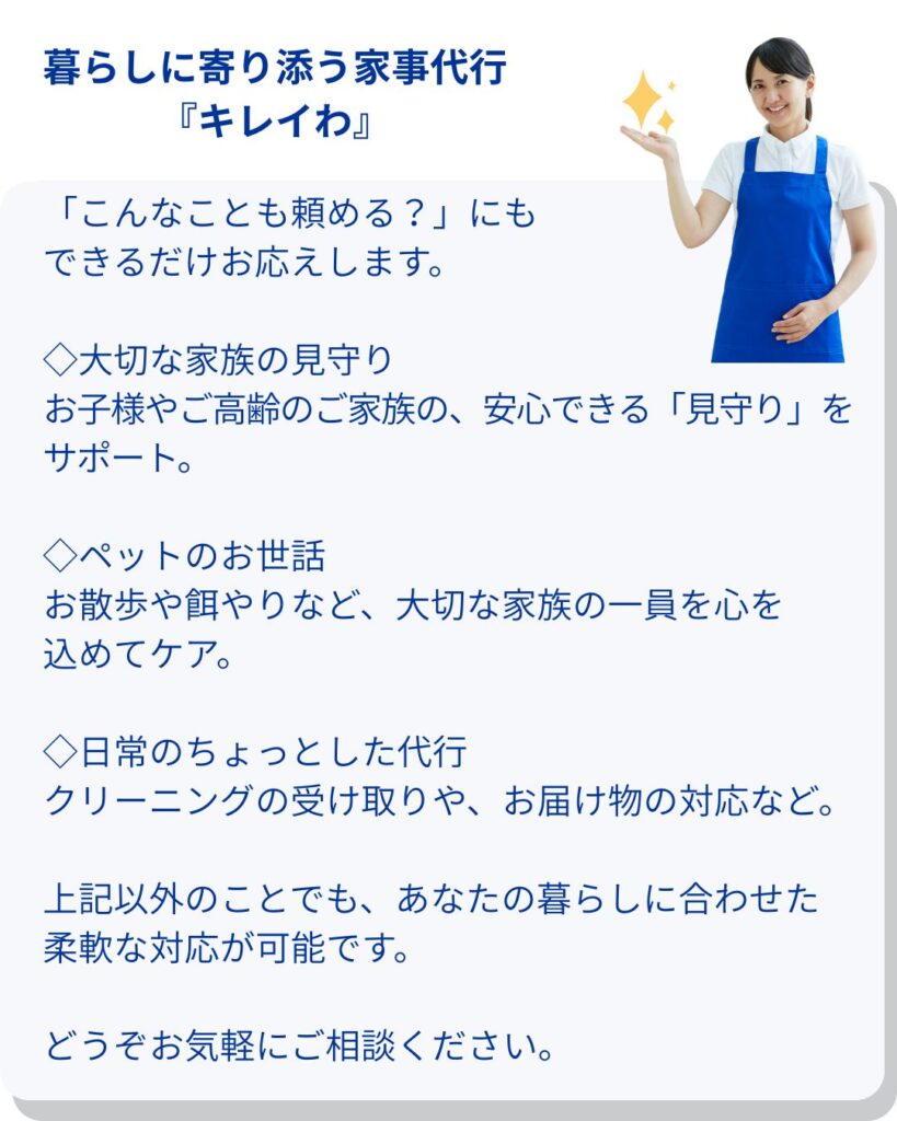 大切な家族の見守り
お子様やご高齢のご家族の、安心できる「見守り」をサポート。保育士・介護福祉士資格所持者在籍

ペットのお世話
お散歩や餌やりなど、大切な家族の一員を心を込めてケア。

日常のちょっとした代行
クリーニングの受け取りや、お届け物の対応など